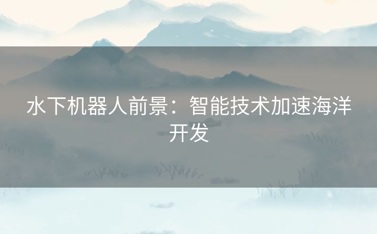 水下机器人前景：智能技术加速海洋开发