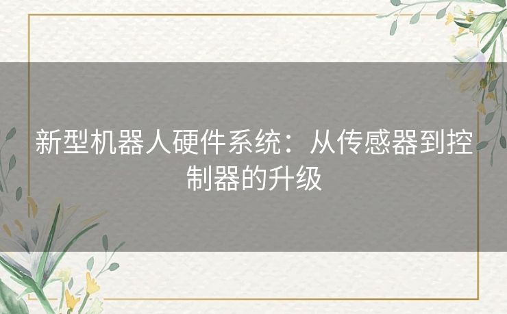 新型机器人硬件系统:从传感器到控制器的升级 新型机器人硬件系统:从传感器到控制器的升级