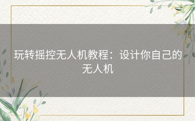 玩转摇控无人机教程：设计你自己的无人机