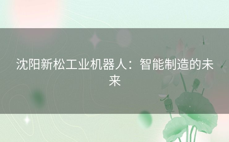 沈阳新松工业机器人:智能制造的未来 沈阳新松工业机器人:智能制造的未来