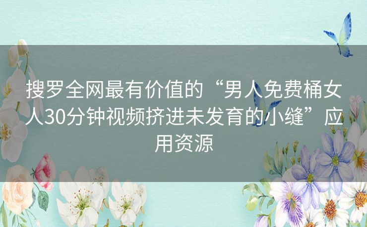 搜罗全网最有价值的“男人免费桶女人30分钟视频挤进未发育的小缝”应用资源 搜罗全网最有价值的“男人免费桶女人30分钟视频挤进未发育的小缝”应用资源