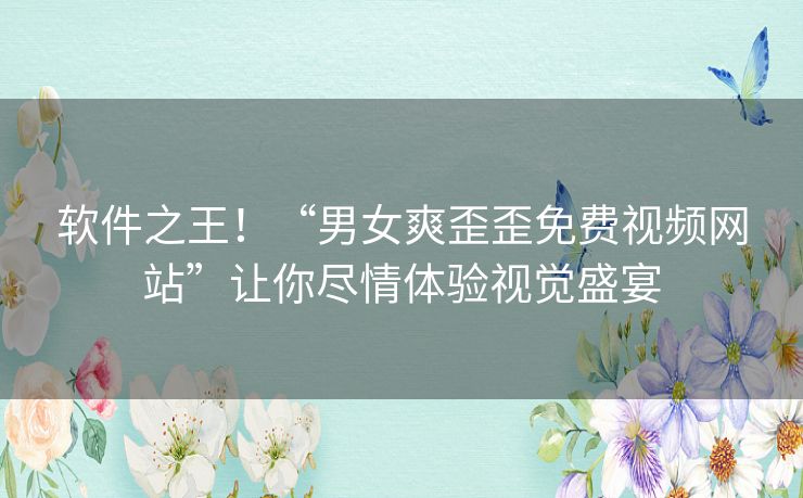 软件之王!“男女爽歪歪免费视频网站”让你尽情体验视觉盛宴 软件之王!“男女爽歪歪免费视频网站”让你尽情体验视觉盛宴