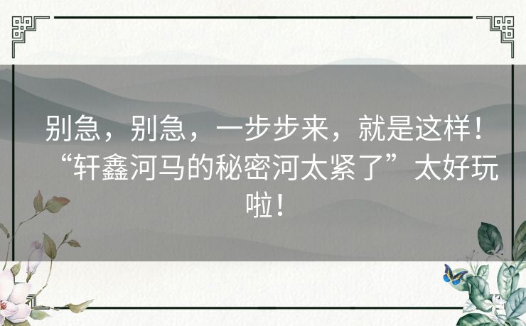 别急，别急，一步步来，就是这样！“轩鑫河马的秘密河太紧了”太好玩啦！