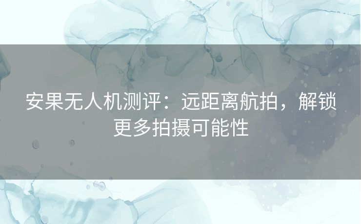 安果无人机测评:远距离航拍,解锁更多拍摄可能性 安果无人机测评:远距离航拍,解锁更多拍摄可能性