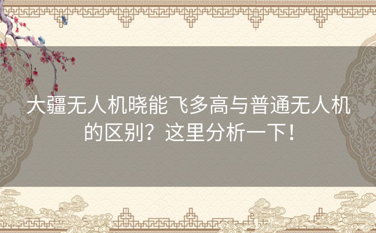 大疆无人机晓能飞多高与普通无人机的区别?这里分析一下! 大疆无人机晓能飞多高与普通无人机的区别?这里分析一下!
