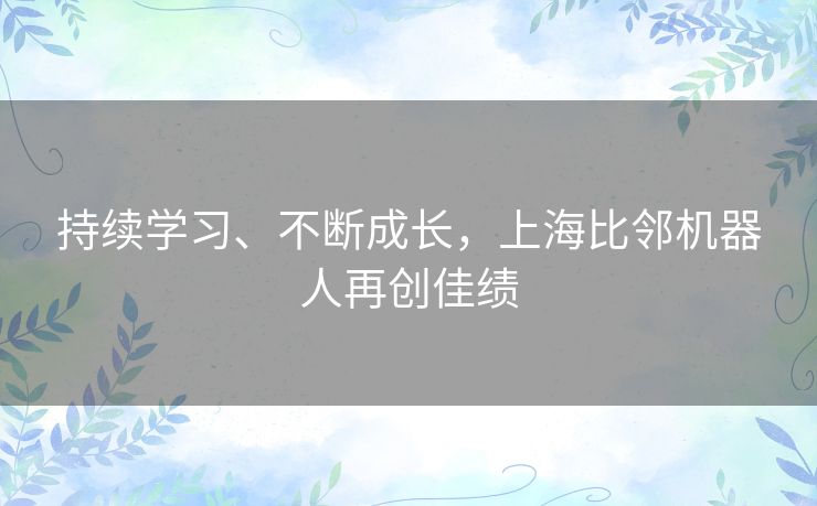 持续学习、不断成长,上海比邻机器人再创佳绩 持续学习、不断成长,上海比邻机器人再创佳绩
