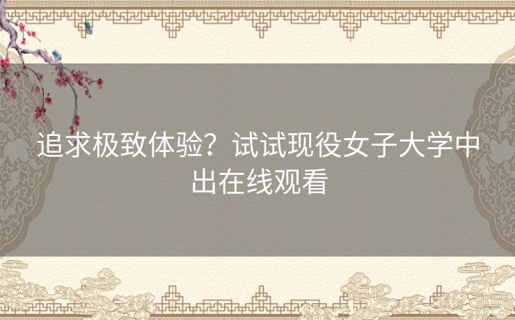 追求极致体验?试试现役女子大学中出在线观看 追求极致体验?试试现役女子大学中出在线观看