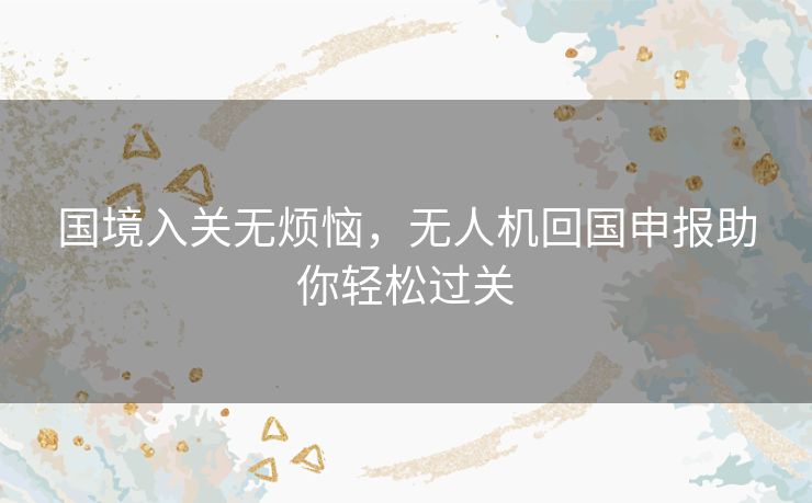 国境入关无烦恼,无人机回国申报助你轻松过关 国境入关无烦恼,无人机回国申报助你轻松过关