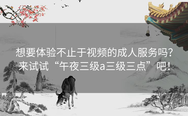 想要体验不止于视频的成人服务吗?来试试“午夜三级a三级三点”吧! 想要体验不止于视频的成人服务吗?来试试“午夜三级a三级三点”吧!