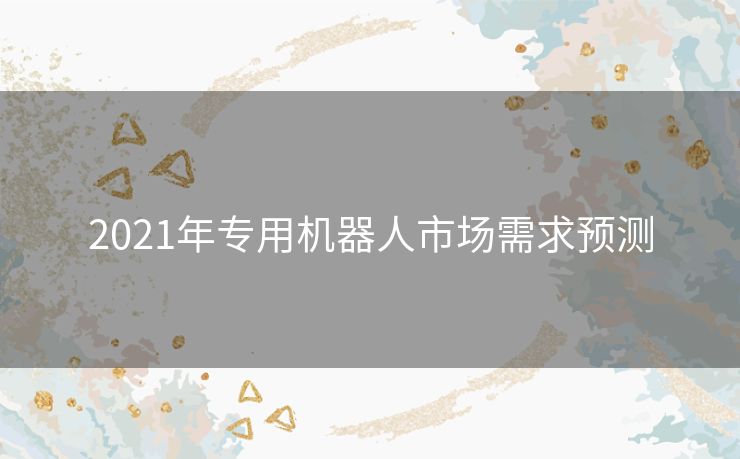 2021年专用机器人市场需求预测 2021年专用机器人市场需求预测
