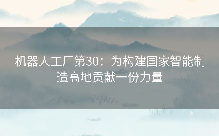 机器人工厂第30:为构建国家智能制造高地贡献一份力量 机器人工厂第30:为构建国家智能制造高地贡献一份力量