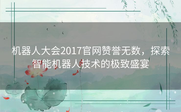 机器人大会2017官网赞誉无数,探索智能机器人技术的极致盛宴 机器人大会2017官网赞誉无数,探索智能机器人技术的极致盛宴