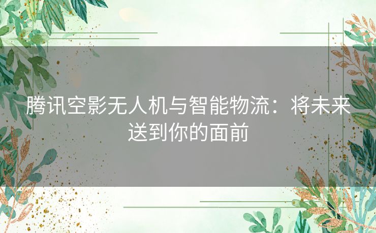 腾讯空影无人机与智能物流:将未来送到你的面前 腾讯空影无人机与智能物流:将未来送到你的面前