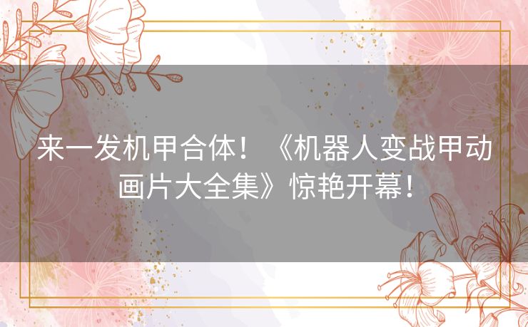 来一发机甲合体!《机器人变战甲动画片大全集》惊艳开幕! 来一发机甲合体!《机器人变战甲动画片大全集》惊艳开幕!