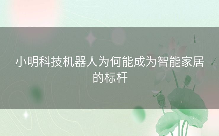 小明科技机器人为何能成为智能家居的标杆 小明科技机器人为何能成为智能家居的标杆