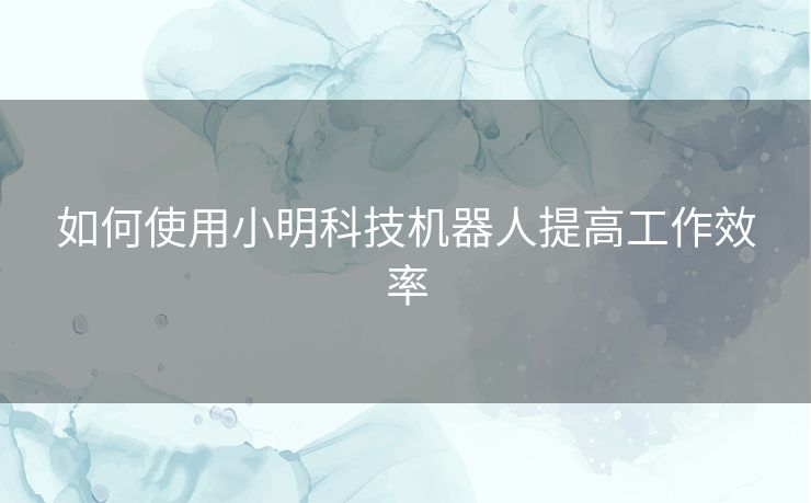 如何使用小明科技机器人提高工作效率 如何使用小明科技机器人提高工作效率