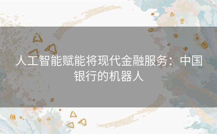 人工智能赋能将现代金融服务:中国银行的机器人 人工智能赋能将现代金融服务:中国银行的机器人