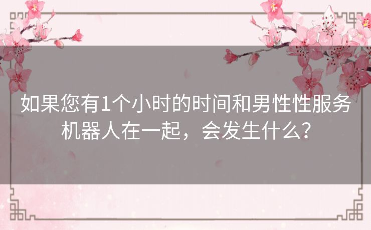 如果您有1个小时的时间和男性性服务机器人在一起,会发生什么? 如果您有1个小时的时间和男性性服务机器人在一起,会发生什么?