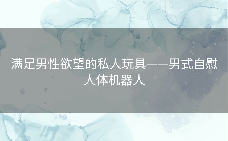 满足男性欲望的私人玩具——男式自慰人体机器人 满足男性欲望的私人玩具——男式自慰人体机器人