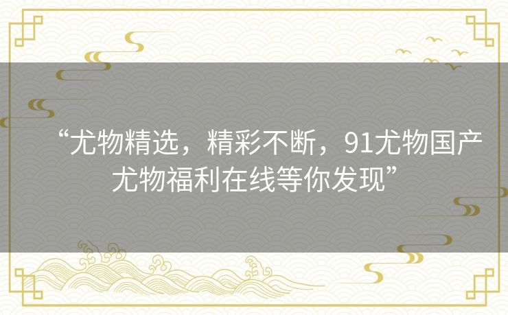 “尤物精选,精彩不断,91尤物国产尤物福利在线等你发现” “尤物精选,精彩不断,91尤物国产尤物福利在线等你发现”