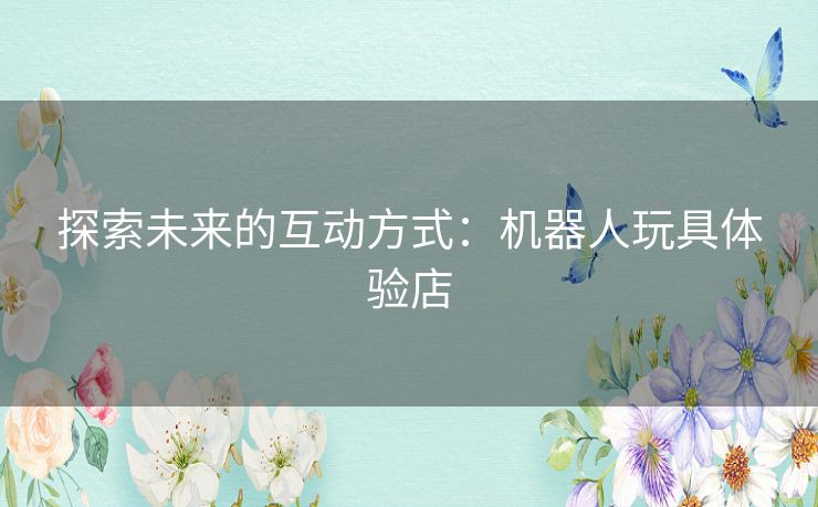 探索未来的互动方式:机器人玩具体验店 探索未来的互动方式:机器人玩具体验店