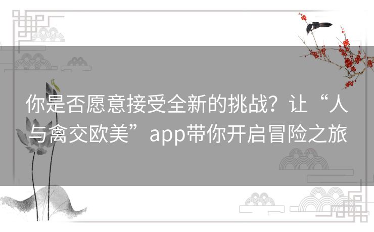 你是否愿意接受全新的挑战?让“人与禽交欧美”app带你开启冒险之旅 你是否愿意接受全新的挑战?让“人与禽交欧美”app带你开启冒险之旅