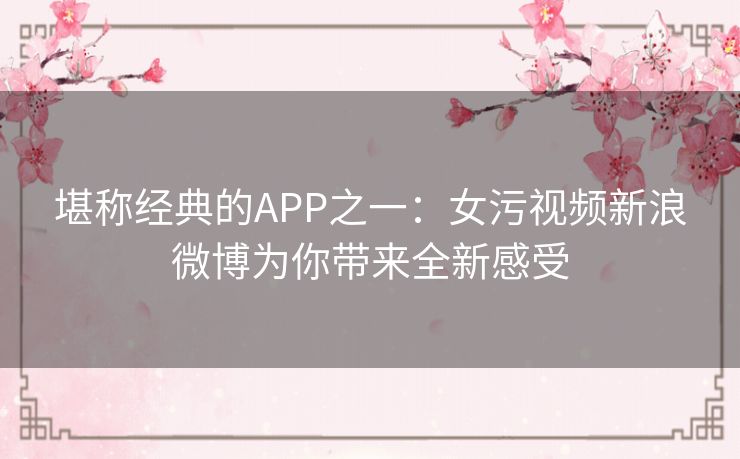 堪称经典的APP之一:女污视频新浪微博为你带来全新感受 堪称经典的APP之一:女污视频新浪微博为你带来全新感受