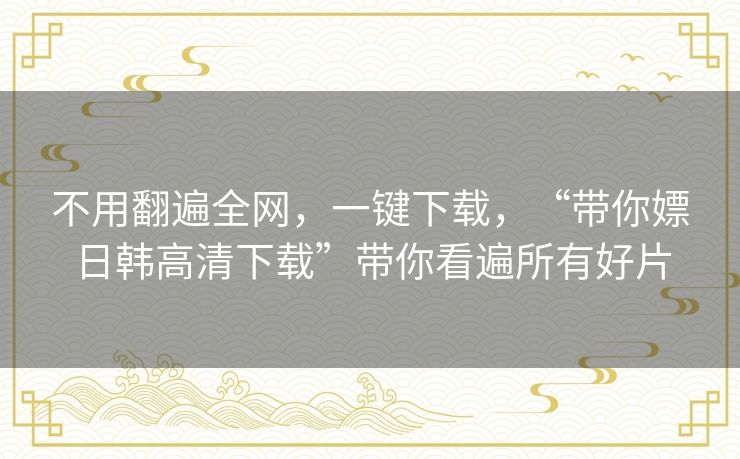 不用翻遍全网,一键下载,“带你嫖日韩高清下载”带你看遍所有好片 不用翻遍全网,一键下载,“带你嫖日韩高清下载”带你看遍所有好片