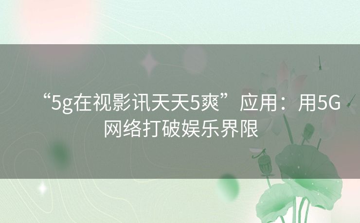 “5g在视影讯天天5爽”应用:用5G网络打破娱乐界限 “5g在视影讯天天5爽”应用:用5G网络打破娱乐界限