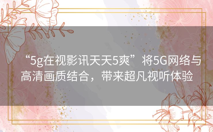“5g在视影讯天天5爽”将5G网络与高清画质结合,带来超凡视听体验 “5g在视影讯天天5爽”将5G网络与高清画质结合,带来超凡视听体验
