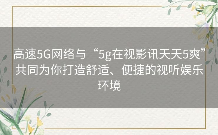 高速5G网络与“5g在视影讯天天5爽”共同为你打造舒适、便捷的视听娱乐环境