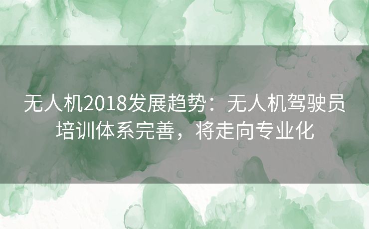 无人机2018发展趋势:无人机驾驶员培训体系完善,将走向专业化 无人机2018发展趋势:无人机驾驶员培训体系完善,将走向专业化