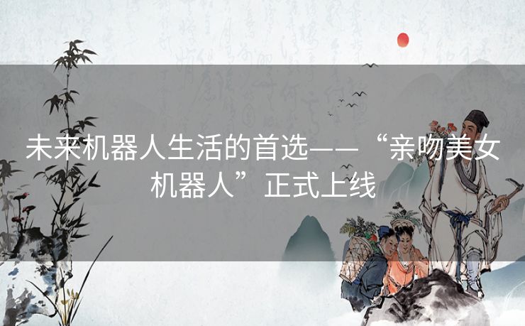 未来机器人生活的首选——“亲吻美女机器人”正式上线 未来机器人生活的首选——“亲吻美女机器人”正式上线