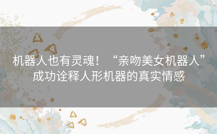 机器人也有灵魂!“亲吻美女机器人”成功诠释人形机器的真实情感 机器人也有灵魂!“亲吻美女机器人”成功诠释人形机器的真实情感
