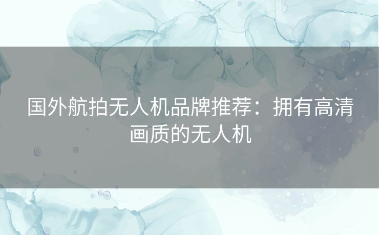 国外航拍无人机品牌推荐:拥有高清画质的无人机 国外航拍无人机品牌推荐:拥有高清画质的无人机