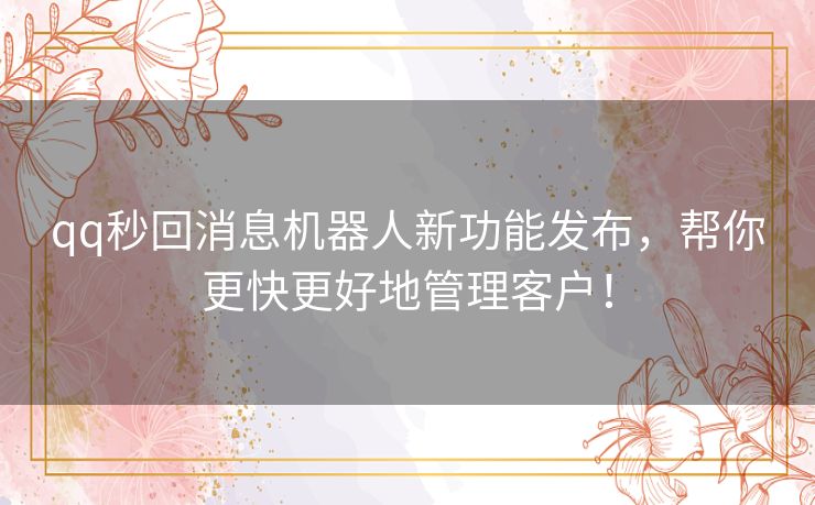 qq秒回消息机器人新功能发布，帮你更快更好地管理客户！