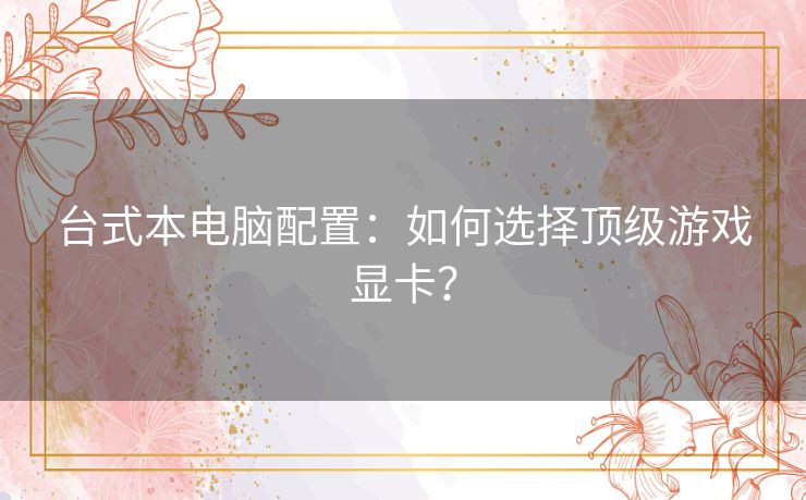 台式本电脑配置:如何选择顶级游戏显卡? 台式本电脑配置:如何选择顶级游戏显卡?