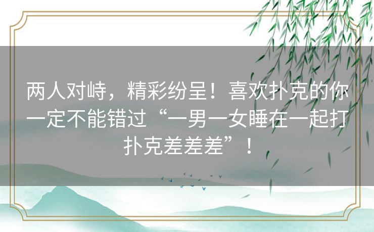 两人对峙,精彩纷呈!喜欢扑克的你一定不能错过“一男一女睡在一起打扑克差差差”! 两人对峙,精彩纷呈!喜欢扑克的你一定不能错过“一男一女睡在一起打扑克差差差”!