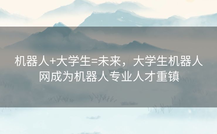 机器人+大学生=未来,大学生机器人网成为机器人专业人才重镇 机器人+大学生=未来,大学生机器人网成为机器人专业人才重镇