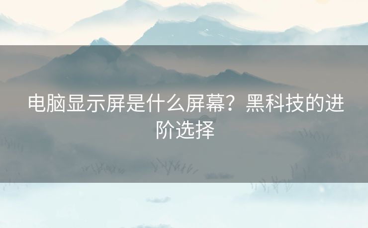 电脑显示屏是什么屏幕?黑科技的进阶选择 电脑显示屏是什么屏幕?黑科技的进阶选择
