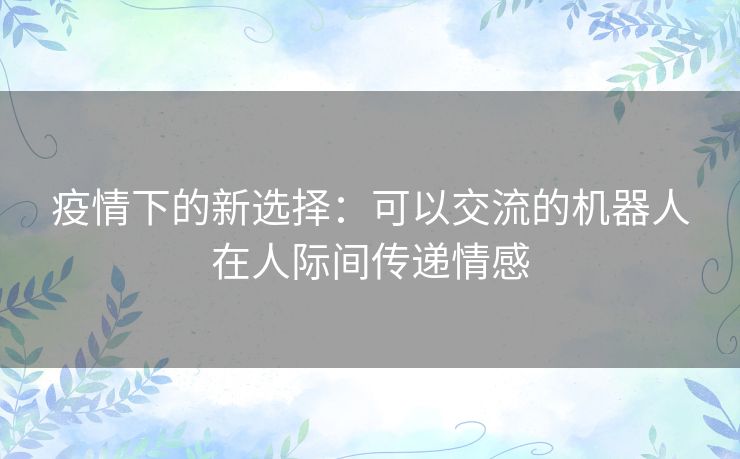 疫情下的新选择:可以交流的机器人在人际间传递情感 疫情下的新选择:可以交流的机器人在人际间传递情感