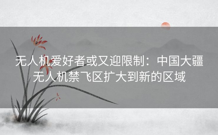 无人机爱好者或又迎限制:中国大疆无人机禁飞区扩大到新的区域 无人机爱好者或又迎限制:中国大疆无人机禁飞区扩大到新的区域