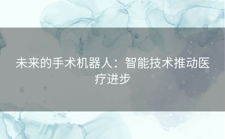 未来的手术机器人:智能技术推动医疗进步 未来的手术机器人:智能技术推动医疗进步