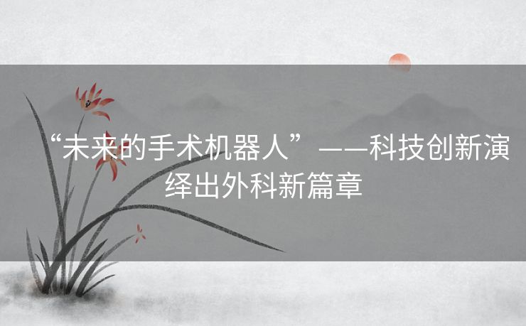 “未来的手术机器人”——科技创新演绎出外科新篇章 “未来的手术机器人”——科技创新演绎出外科新篇章