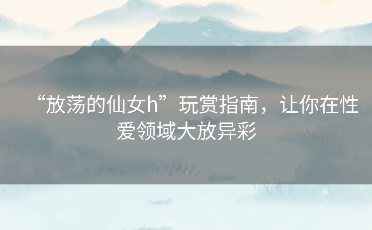 “放荡的仙女h”玩赏指南,让你在性爱领域大放异彩 “放荡的仙女h”玩赏指南,让你在性爱领域大放异彩