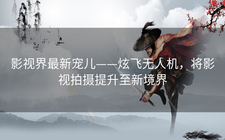 影视界最新宠儿——炫飞无人机,将影视拍摄提升至新境界 影视界最新宠儿——炫飞无人机,将影视拍摄提升至新境界