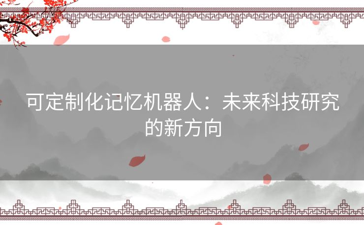可定制化记忆机器人:未来科技研究的新方向 可定制化记忆机器人:未来科技研究的新方向