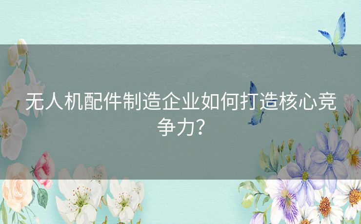 无人机配件制造企业如何打造核心竞争力? 无人机配件制造企业如何打造核心竞争力?