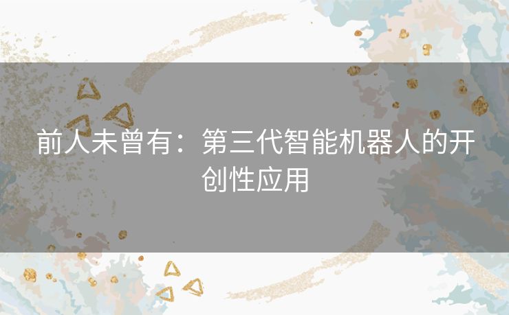 前人未曾有:第三代智能机器人的开创性应用 前人未曾有:第三代智能机器人的开创性应用