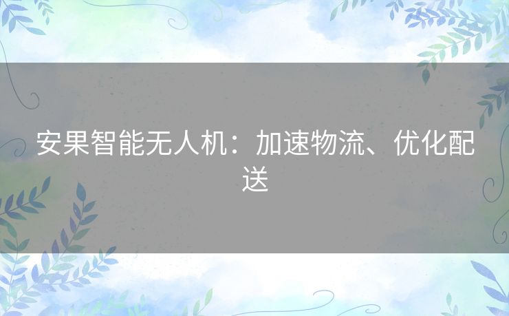 安果智能无人机:加速物流、优化配送 安果智能无人机:加速物流、优化配送